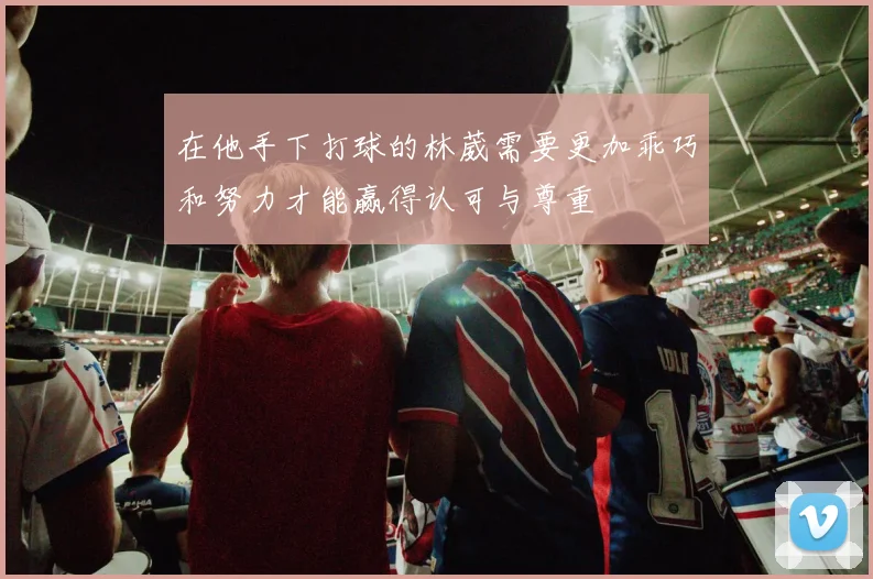 在他手下打球的林葳需要更加乖巧和努力才能赢得认可与尊重