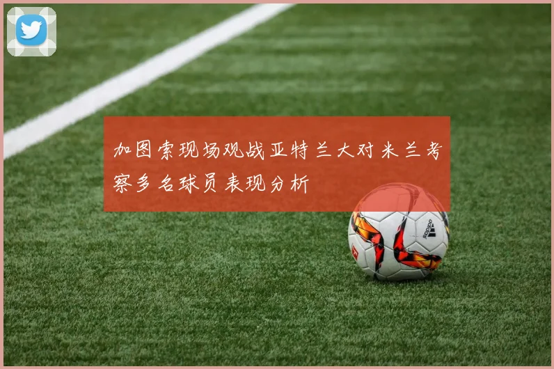 加图索现场观战亚特兰大对米兰考察多名球员表现分析