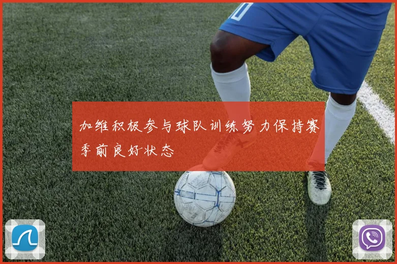 加维积极参与球队训练努力保持赛季前良好状态