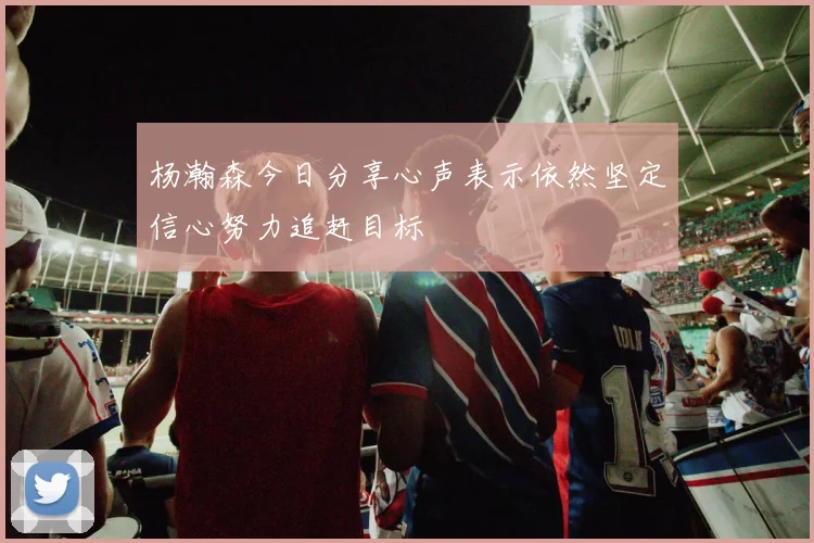 杨瀚森今日分享心声表示依然坚定信心努力追赶目标