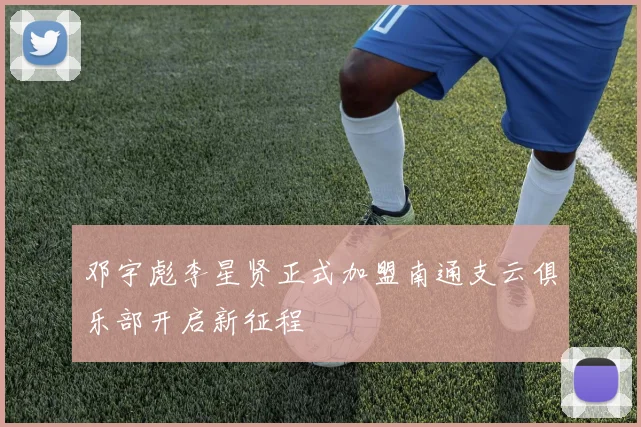 邓宇彪李星贤正式加盟南通支云俱乐部开启新征程