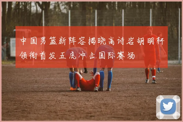 中国男篮新阵容揭晓高诗岩胡明轩领衔首发五虎冲击国际赛场