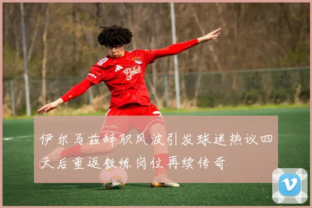 伊尔马兹辞职风波引发球迷热议四天后重返教练岗位再续传奇