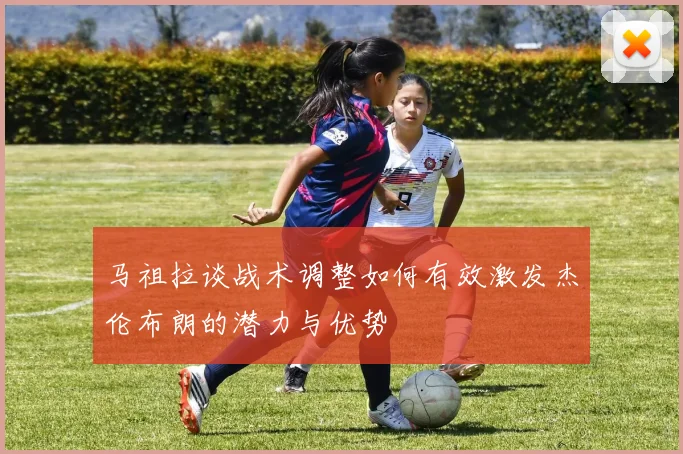 马祖拉谈战术调整如何有效激发杰伦布朗的潜力与优势