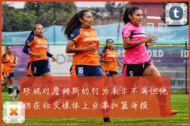 珍妮对詹姆斯的行为表示不满但他仍在社交媒体上分享扣篮海报