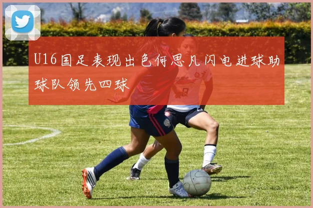 U16国足表现出色何思凡闪电进球助球队领先四球
