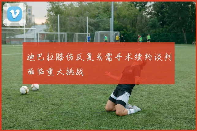 迪巴拉膝伤反复或需手术续约谈判面临重大挑战