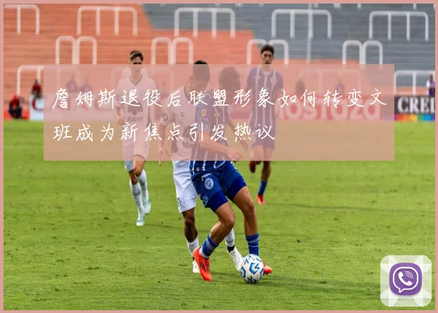 詹姆斯退役后联盟形象如何转变文班成为新焦点引发热议